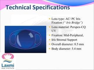 Technical Specifications
 Lens type: AC/ PC Iris
Fixation (“ Iris Bridge”)
 Lens material: Perspex-CQ
UV
 Fixation: Mid-Peripheral,
 Iris Stromal Support
 Overall diameter: 8.5 mm
 Body diameter: 5.4 mm
 