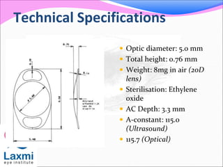 Technical Specifications
 Optic diameter: 5.0 mm
 Total height: 0.76 mm
 Weight: 8mg in air (20D
lens)
 Sterilisation: Ethylene
oxide
 AC Depth: 3.3 mm
 A-constant: 115.0
(Ultrasound)
 115.7 (Optical)
 