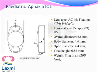 Paediatric Aphakia IOL
 Lens type: AC Iris Fixation
(“Iris bridge”);
 Lens material: Perspex-CQ
UV;
 Overall diameter: 6.5 mm;
 Body diameter: 4.4 mm;
 Optic diameter: 4.4 mm;
 Total height: 0.56 mm;
 Weight: 8mg in air (20D
lens);
- 6.5mm overall size
 