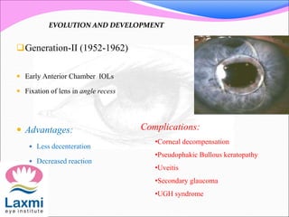 Generation-II (1952-1962)
 Early Anterior Chamber IOLs
 Fixation of lens in angle recess
 Advantages:
 Less decenteration
 Decreased reaction
Complications:
•Corneal decompensation
•Pseudophakic Bullous keratopathy
•Uveitis
•Secondary glaucoma
•UGH syndrome
EVOLUTION AND DEVELOPMENT
 