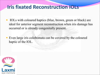 Iris fixated Reconstruction IOLs
 IOLs with coloured haptics (blue, brown, green or black) are
ideal for anterior segment reconstruction when iris damage has
occurred or is already congenitally present.
 Even large iris colobomata can be covered by the coloured
haptic of the IOL.
 