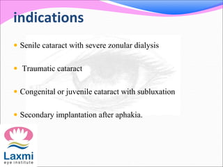 indications
 Senile cataract with severe zonular dialysis
 Traumatic cataract
 Congenital or juvenile cataract with subluxation
 Secondary implantation after aphakia.
 