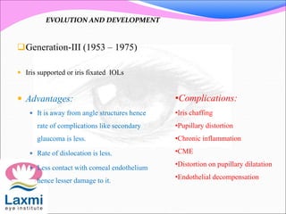 Generation-III (1953 – 1975)
 Iris supported or iris fixated IOLs
 Advantages:
 It is away from angle structures hence
rate of complications like secondary
glaucoma is less.
 Rate of dislocation is less.
 Less contact with corneal endothelium
hence lesser damage to it.
•Complications:
•Iris chaffing
•Pupillary distortion
•Chronic inflammation
•CME
•Distortion on pupillary dilatation
•Endothelial decompensation
EVOLUTION AND DEVELOPMENT
 