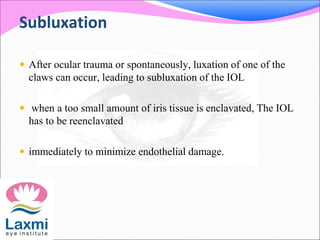 Subluxation
 After ocular trauma or spontaneously, luxation of one of the
claws can occur, leading to subluxation of the IOL
 when a too small amount of iris tissue is enclavated, The IOL
has to be reenclavated
 immediately to minimize endothelial damage.
 