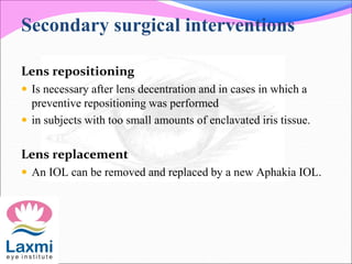 Secondary surgical interventions
Lens repositioning
 Is necessary after lens decentration and in cases in which a
preventive repositioning was performed
 in subjects with too small amounts of enclavated iris tissue.
Lens replacement
 An IOL can be removed and replaced by a new Aphakia IOL.
 