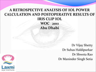 Dr Vijay Shetty
Dr Suhas Haldipurkar
Dr Shweta Rao
Dr Maninder Singh Setia
A RETROSPECTIVE ANALYSIS OF IOL POWER
CALCULATION AND POSTOPERATIVE RESULTS OF
IRIS CLIP IOL
WOC 2011
Abu Dhabi
 