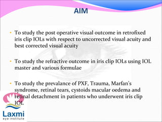 AIM
• To study the post operative visual outcome in retrofixed
iris clip IOLs with respect to uncorrected visual acuity and
best corrected visual acuity
• To study the refractive outcome in iris clip IOLs using IOL
master and various formulae
• To study the prevalance of PXF, Trauma, Marfan’s
syndrome, retinal tears, cystoids macular oedema and
retinal detachment in patients who underwent iris clip
IOL
 