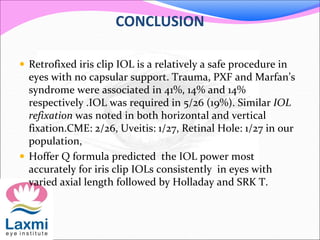 CONCLUSION
 Retrofixed iris clip IOL is a relatively a safe procedure in
eyes with no capsular support. Trauma, PXF and Marfan’s
syndrome were associated in 41%, 14% and 14%
respectively .IOL was required in 5/26 (19%). Similar IOL
refixation was noted in both horizontal and vertical
fixation.CME: 2/26, Uveitis: 1/27, Retinal Hole: 1/27 in our
population,
 Hoffer Q formula predicted the IOL power most
accurately for iris clip IOLs consistently in eyes with
varied axial length followed by Holladay and SRK T.
 