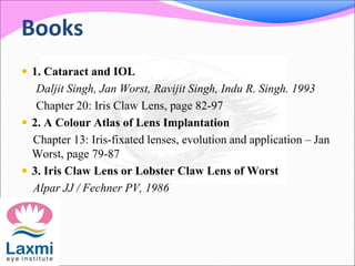 Books
 1. Cataract and IOL
Daljit Singh, Jan Worst, Ravijit Singh, Indu R. Singh. 1993
Chapter 20: Iris Claw Lens, page 82-97
 2. A Colour Atlas of Lens Implantation
Chapter 13: Iris-fixated lenses, evolution and application – Jan
Worst, page 79-87
 3. Iris Claw Lens or Lobster Claw Lens of Worst
Alpar JJ / Fechner PV, 1986
 