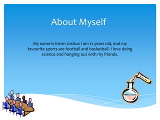 About Myself

   My name is Kevin Joshua I am 12 years old, and my
favourite sports are football and basketball. I love doing
        science and hanging out with my friends.
 