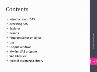 Contents
• Introduction to SAS
• Accessing SAS
• Explorer
• Results
• Program Editor or Editor
• Log
• Output windows
• My first SAS program
• SAS Libraries
• Rules if assigning a library
VenkataReddyKonasani
10
 