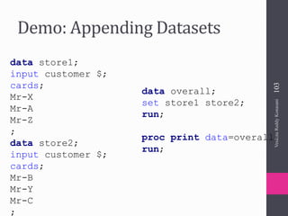 Demo: Appending Datasets
data store1;
input customer $;
cards;
Mr-X
Mr-A
Mr-Z
;
data store2;
input customer $;
cards;
Mr-B
Mr-Y
Mr-C
;
data overall;
set store1 store2;
run;
proc print data=overall;
run;
VenkataReddyKonasani103
 