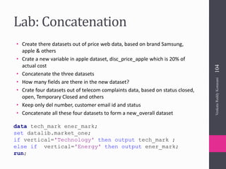Lab: Concatenation
• Create there datasets out of price web data, based on brand Samsung,
apple & others
• Crate a new variable in apple dataset, disc_price_apple which is 20% of
actual cost
• Concatenate the three datasets
• How many fields are there in the new dataset?
• Crate four datasets out of telecom complaints data, based on status closed,
open, Temporary Closed and others
• Keep only del number, customer email id and status
• Concatenate all these four datasets to form a new_overall dataset
data tech_mark ener_mark;
set datalib.market_one;
if vertical='Technology' then output tech_mark ;
else if vertical='Energy' then output ener_mark;
run;
VenkataReddyKonasani104
 