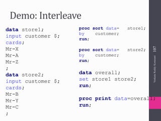 Demo: Interleave
data store1;
input customer $;
cards;
Mr-X
Mr-A
Mr-Z
;
data store2;
input customer $;
cards;
Mr-B
Mr-Y
Mr-C
;
data overall;
set store1 store2;
run;
proc print data=overall;
run;
proc sort data= store1;
by customer;
run;
proc sort data= store2;
by customer;
run;
VenkataReddyKonasani107
 