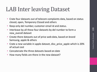 LAB Inter leaving Dataset
• Crate four datasets out of telecom complaints data, based on status
closed, open, Temporary Closed and others
• Keep only del number, customer email id and status.
• Interleave by all these four datasets by del number to form a
new_overall dataset
• Create there datasets out of price web data, based on brand
Samsung, apple & others
• Crate a new variable in apple dataset, disc_price_apple which is 20%
of actual cost
• Concatenate the three datasets based on date
• How many fields are there in the new dataset?
VenkataReddyKonasani108
 