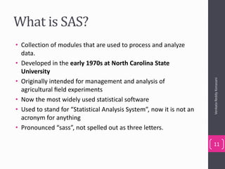 What is SAS?
• Collection of modules that are used to process and analyze
data.
• Developed in the early 1970s at North Carolina State
University
• Originally intended for management and analysis of
agricultural ﬁeld experiments
• Now the most widely used statistical software
• Used to stand for “Statistical Analysis System”, now it is not an
acronym for anything
• Pronounced “sass”, not spelled out as three letters.
VenkataReddyKonasani
11
 