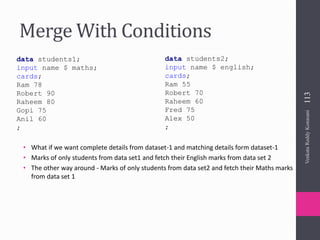 Merge With Conditions
• What if we want complete details from dataset-1 and matching details form dataset-1
• Marks of only students from data set1 and fetch their English marks from data set 2
• The other way around - Marks of only students from data set2 and fetch their Maths marks
from data set 1
data students1;
input name $ maths;
cards;
Ram 78
Robert 90
Raheem 80
Gopi 75
Anil 60
;
data students2;
input name $ english;
cards;
Ram 55
Robert 70
Raheem 60
Fred 75
Alex 50
;
VenkataReddyKonasani113
 