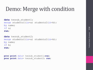 Demo: Merge with condition
data twosub_student1;
merge students1(in=a) students2(in=b);
by name;
if a;
run;
data twosub_student2;
merge students1(in=a) students2(in=b);
by name;
if b;
run;
proc print data= twosub_student1;run;
proc print data= twosub_student2; run;
VenkataReddyKonasani114
 