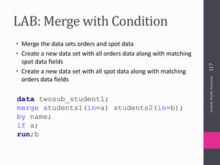 LAB: Merge with Condition
• Merge the data sets orders and spot data
• Create a new data set with all orders data along with matching
spot data fields
• Create a new data set with all spot data along with matching
orders data fields
117VenkataReddyKonasani
data twosub_student1;
merge students1(in=a) students2(in=b);
by name;
if a;
run;b
 