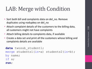 LAB: Merge with Condition
• Sort both bill and complaints data on del_no. Remove
duplicates using nodupkey on del_no
• Attach complaint details of the customers to the billing data,
all customers might not have complaints
• Attach billing details to complaints data, if available
• Create a data set and print all the customers whose billing and
complaints details are available
data twosub_student1;
merge students1(in=a) students2(in=b);
by name;
if a;
run;
VenkataReddyKonasani118
 
