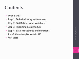 Contents
• What is SAS?
• Step-1: SAS windowing environment
• Step-2: SAS Datasets and Variables
• Step-3: Importing data into SAS
• Step-4: Basic Procedures and Functions
• Step-5: Combining Datasets in SAS
• Next Steps
VenkataReddyKonasani
2
 