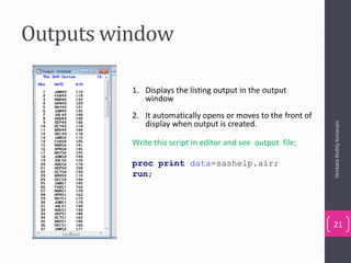 Outputs window
VenkataReddyKonasani
21
1. Displays the listing output in the output
window
2. It automatically opens or moves to the front of
display when output is created.
Write this script in editor and see output file;
proc print data=sashelp.air;
run;
 