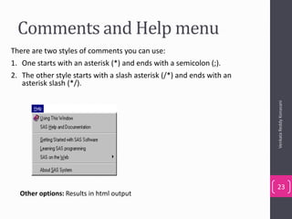 Comments and Help menu
VenkataReddyKonasani
23
There are two styles of comments you can use:
1. One starts with an asterisk (*) and ends with a semicolon (;).
2. The other style starts with a slash asterisk (/*) and ends with an
asterisk slash (*/).
Other options: Results in html output
 