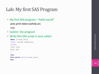 Lab: My first SAS Program
• My first SAS program– “Hello world”
proc print data=sashelp.air;
run;
• Submit the program
• Write this SAS script in your editor
data income_data;
Input income expenses;
Cards;
1200 1000
9000 600
;
run;
Proc print data=income_data;
Run;
VenkataReddyKonasani
24
 