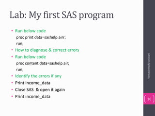 Lab: My first SAS program
• Run below code
proc print data=sashelp.airr;
run;
• How to diagnose & correct errors
• Run below code
proc content data=sashelp.air;
run;
• Identify the errors if any
• Print income_data
• Close SAS & open it again
• Print income_data
VenkataReddyKonasani
26
 