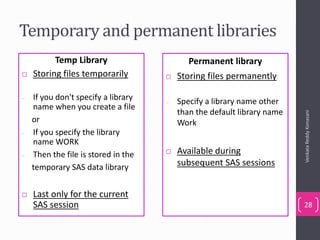 Temporary and permanent libraries
VenkataReddyKonasani
28
Temp Library
 Storing files temporarily
– If you don't specify a library
name when you create a file
or
– If you specify the library
name WORK
– Then the file is stored in the
temporary SAS data library
 Last only for the current
SAS session
Permanent library
 Storing files permanently
– Specify a library name other
than the default library name
Work
 Available during
subsequent SAS sessions
 