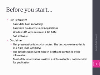 Before you start…
• Pre Requisites
• Basic data base knowledge
• Basic idea on Analytics and Applications
• Windows OS with minimum 2 GB RAM
• SAS software
• Disclaimer
• This presentation is just class notes. The best way to treat this is
as a high-level summary;
• The actual session went more in depth and contained other
information.
• Most of this material was written as informal notes, not intended
for publication
VenkataReddyKonasani
3
 