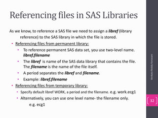 Referencing files in SAS Libraries
As we know, to reference a SAS file we need to assign a libref (library
reference) to the SAS library in which the file is stored.
• Referencing files from permanent library:
• To reference permanent SAS data set, you use two-level name.
libref.filename
• The libref is name of the SAS data library that contains the file.
The filename is the name of the file itself.
• A period separates the libref and filename.
• Example: libref.filename
• Referencing files from temporary library:
• Specify default libref WORK, a period and the filename. e.g. work.ecg1
• Alternatively, you can use one level name- the filename only.
e.g. ecg1
VenkataReddyKonasani
32
 
