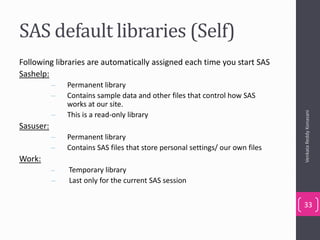 SAS default libraries (Self)
Following libraries are automatically assigned each time you start SAS
Sashelp:
– Permanent library
– Contains sample data and other files that control how SAS
works at our site.
– This is a read-only library
Sasuser:
– Permanent library
– Contains SAS files that store personal settings/ our own files
Work:
– Temporary library
– Last only for the current SAS session
VenkataReddyKonasani
33
 