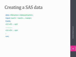Creating a SAS data
data <libname>.<datasetname>;
Input <var1> <var2>….<varp>;
Cards;
v11 v21 ….vp1
…………..
v1n v2n ….vpn
;
run;
VenkataReddyKonasani
42
 