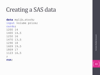 Creating a SAS data
VenkataReddyKonasani
43
data mylib.stock;
input volume price;
cards;
1200 14
1400 14.5
1250 16
1470 13.5
1290 18
1609 19.5
1809 17
1123 16.5
;
run;
 
