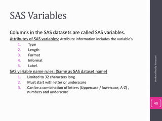 SAS Variables
Columns in the SAS datasets are called SAS variables.
Attributes of SAS variables: Attribute information includes the variable's
1. Type
2. Length
3. Format
4. Informat
5. Label.
SAS variable name rules: (Same as SAS dataset name)
1. Limited to 32 characters long
2. Must start with letter or underscore
3. Can be a combination of letters (Uppercase / lowercase, A-Z) ,
numbers and underscore
VenkataReddyKonasani
48
 
