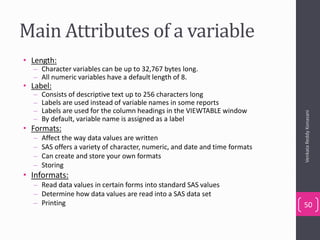 Main Attributes of a variable
• Length:
– Character variables can be up to 32,767 bytes long.
– All numeric variables have a default length of 8.
• Label:
– Consists of descriptive text up to 256 characters long
– Labels are used instead of variable names in some reports
– Labels are used for the column headings in the VIEWTABLE window
– By default, variable name is assigned as a label
• Formats:
– Affect the way data values are written
– SAS offers a variety of character, numeric, and date and time formats
– Can create and store your own formats
– Storing
• Informats:
– Read data values in certain forms into standard SAS values
– Determine how data values are read into a SAS data set
– Printing
VenkataReddyKonasani
50
 