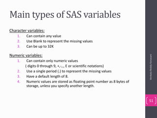 Main types of SAS variables
Character variables:
1. Can contain any value
2. Use Blank to represent the missing values
3. Can be up to 32K
Numeric variables:
1. Can contain only numeric values
( digits 0 through 9, +,-,., E or scientific notations)
2. Use a single period (.) to represent the missing values
3. Have a default length of 8.
4. Numeric values are stored as floating point number as 8 bytes of
storage, unless you specify another length.
VenkataReddyKonasani
51
 