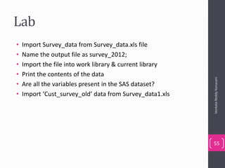 Lab
• Import Survey_data from Survey_data.xls file
• Name the output file as survey_2012;
• Import the file into work library & current library
• Print the contents of the data
• Are all the variables present in the SAS dataset?
• Import ‘Cust_survey_old’ data from Survey_data1.xls
VenkataReddyKonasani
55
 