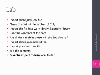 Lab
• Import client_data.csv file
• Name the output file as client_2012;
• Import the file into work library & current library
• Print the contents of the data
• Are all the variables present in the SAS dataset?
• Import clinet_manager.txt file
• Import price web.csv file
• See the contents
• Save the import code in local folder
VenkataReddyKonasani
57
 