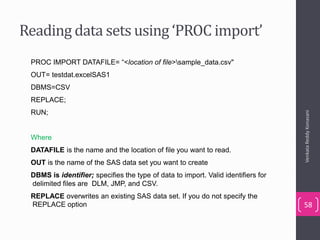Reading data sets using ‘PROC import’
PROC IMPORT DATAFILE= “<location of file>sample_data.csv"
OUT= testdat.excelSAS1
DBMS=CSV
REPLACE;
RUN;
Where
DATAFILE is the name and the location of file you want to read.
OUT is the name of the SAS data set you want to create
DBMS is identifier; specifies the type of data to import. Valid identifiers for
delimited files are DLM, JMP, and CSV.
REPLACE overwrites an existing SAS data set. If you do not specify the
REPLACE option
VenkataReddyKonasani
58
 