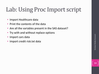 Lab: Using Proc Import script
• Import Healthcare data
• Print the contents of the data
• Are all the variables present in the SAS dataset?
• Try with and without replace options
• Import cars data
• Import credit risk.txt data
VenkataReddyKonasani
59
 