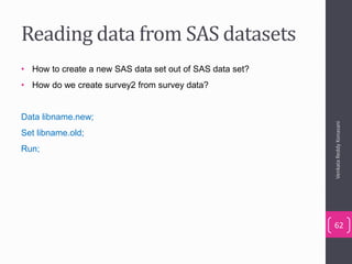 Reading data from SAS datasets
• How to create a new SAS data set out of SAS data set?
• How do we create survey2 from survey data?
Data libname.new;
Set libname.old;
Run;
VenkataReddyKonasani
62
 