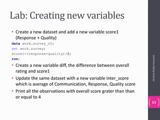 Lab: Creating new variables
• Create a new dataset and add a new variable score1
(Response + Quality)
data work.survey_v2;
set work.survey;
score1=(response+quality)/2;
run;
• Create a new variable diff, the difference between overall
rating and score1
• Update the same dataset with a new variable inter_score
which is average of Communication, Response, Quality score
• Print all the observations with overall score grater than than
or equal to 4
VenkataReddyKonasani
63
 