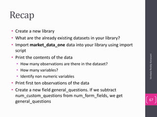 Recap
• Create a new library
• What are the already existing datasets in your library?
• Import market_data_one data into your library using import
script
• Print the contents of the data
• How many observations are there in the dataset?
• How many variables?
• Identify non numeric variables
• Print first ten observations of the data
• Create a new field general_questions. If we subtract
num_custom_questions from num_form_fields, we get
general_questions
VenkataReddyKonasani
67
 