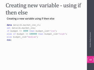 Creating new variable - using if
then else
Creating a new variable using if then else
data datalib.market_one_v1;
set datalib.market_one;
if budget <= 3000 then budget_ind='low';
else if budget >= 100000 then budget_ind='high';
else budget_ind='medium';
run;
VenkataReddyKonasani
68
 