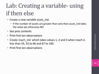 Lab: Creating a variable- using
if then else
• Create a new variable asset_ind.
• If the number of assets are greater than zero then asset_ind takes
the value yes otherwise NO
• See proc contents
• Print first ten observations
• Create reach_ind which takes values 1, 2 and 3 when reach is
less than 33, 33 to 66 and 67 to 100.
• Print first ten observations
VenkataReddyKonasani
69
 