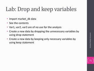 Lab: Drop and keep variables
• Import market_dk data
• See the contents
• Var1, var2, var3 are of no use for the analysis
• Create a new data by dropping the unnecessary variables by
using drop statement
• Create a new data by keeping only necessary variables by
using keep statement
VenkataReddyKonasani
71
 