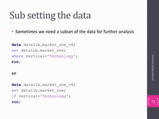 Sub setting the data
• Sometimes we need a subset of the data for further analysis
data datalib.market_one_v4;
set datalib.market_one;
where vertical='Technology';
run;
or
data datalib.market_one_v4;
set datalib.market_one;
if vertical='Technology';
run;
VenkataReddyKonasani
72
 