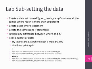 Lab Sub-setting the data
• Create a data set named “good_reach_camp” contains all the
camps where reach is more than 50 percent
• Create using where statement
• Create the same using if statement
• Is there any difference between where and if?
• Print a subset of data:
• Try to print the data where reach is more than 90
• Use if and print again
• if
• NOTE: There were 7843 observations read from the data set DATALIB.MARKET_ONE.
• NOTE: The data set DATALIB.MARKET_ONE_V4 has 4679 observations and 12 variables.
• Where
• NOTE: There were 4679 observations read from the data set DATALIB.MARKET_ONE. WHERE vertical='Technology';
• NOTE: The data set DATALIB.MARKET_ONE_V4 has 4679 observations and 12 variables.
VenkataReddyKonasani
73
 
